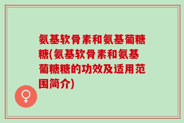 氨基软骨素和氨基葡糖糖(氨基软骨素和氨基葡糖糖的功效及适用范围简介)
