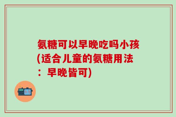 氨糖可以早晚吃吗小孩(适合儿童的氨糖用法：早晚皆可)