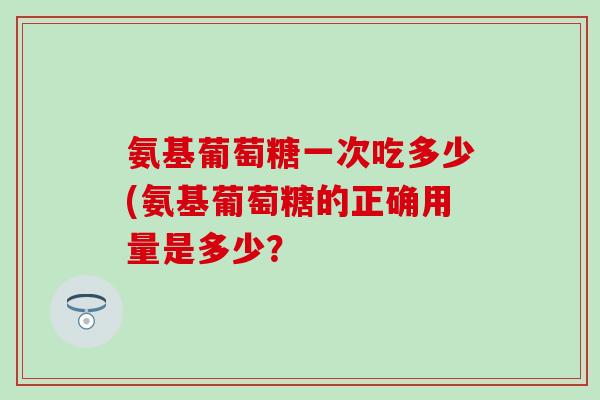氨基葡萄糖一次吃多少(氨基葡萄糖的正确用量是多少？
