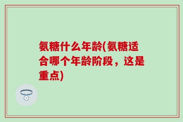氨糖什么年龄(氨糖适合哪个年龄阶段，这是重点)