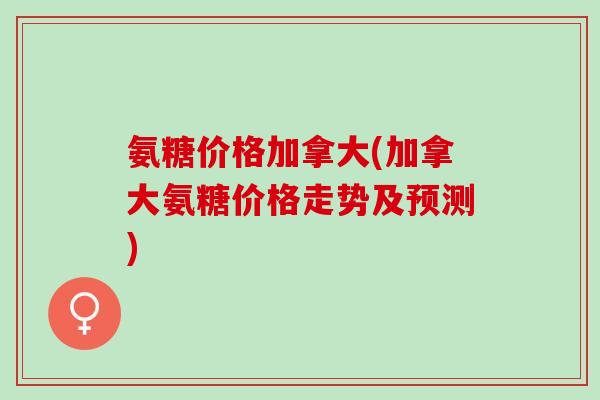 氨糖价格加拿大(加拿大氨糖价格走势及预测)