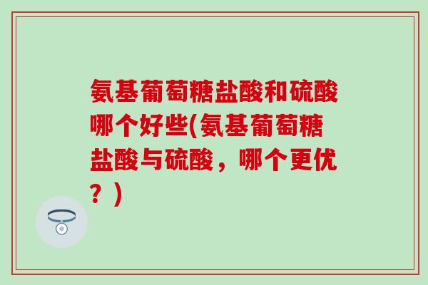 氨基葡萄糖盐酸和硫酸哪个好些(氨基葡萄糖盐酸与硫酸，哪个更优？)