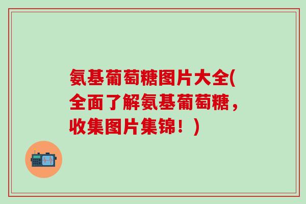 氨基葡萄糖图片大全(全面了解氨基葡萄糖，收集图片集锦！)