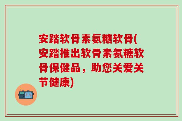 安踏软骨素氨糖软骨(安踏推出软骨素氨糖软骨保健品，助您关爱关节健康)