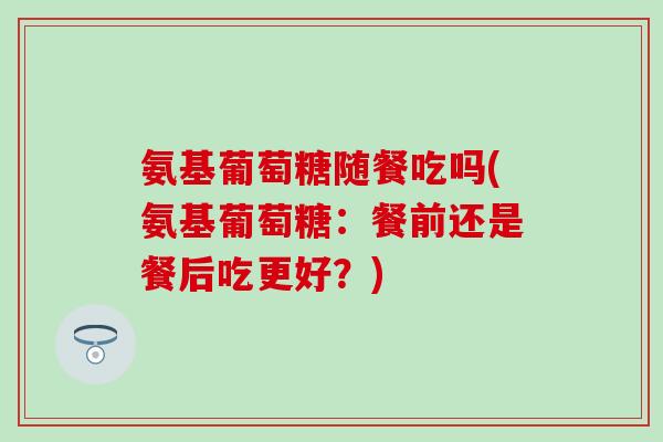 氨基葡萄糖随餐吃吗(氨基葡萄糖:餐前还是餐后吃更好?) 氨基葡萄糖随餐吃吗(氨基葡萄糖:餐前还是餐后吃更好?)