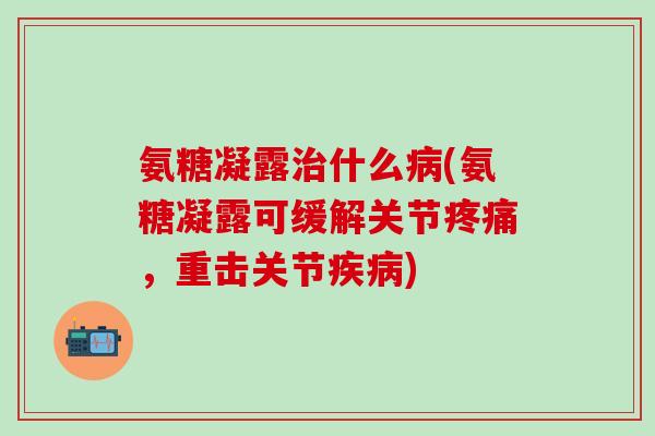 氨糖凝露治什么病(氨糖凝露可缓解关节疼痛，重击关节疾病)