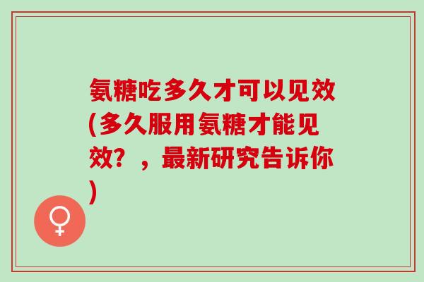 氨糖吃多久才可以见效(多久服用氨糖才能见效?,新研究告诉你) 氨糖吃多久才可以见效(多久服用氨糖才能见效?,新研究告诉你)