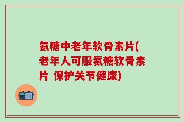 氨糖中老年软骨素片(老年人可服氨糖软骨素片 保护关节健康)