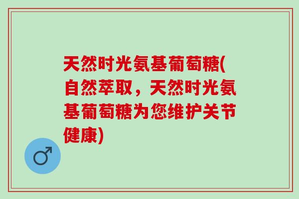 天然时光氨基葡萄糖(自然萃取，天然时光氨基葡萄糖为您维护关节健康)