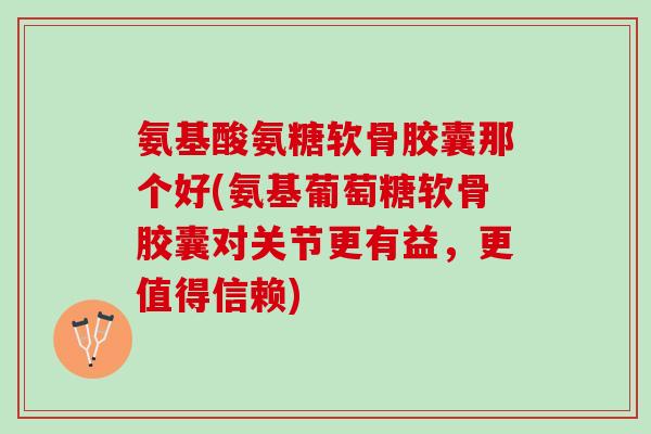 氨基酸氨糖软骨胶囊那个好(氨基葡萄糖软骨胶囊对关节更有益，更值得信赖)