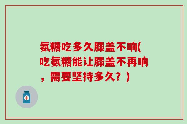 氨糖吃多久膝盖不响(吃氨糖能让膝盖不再响，需要坚持多久？)