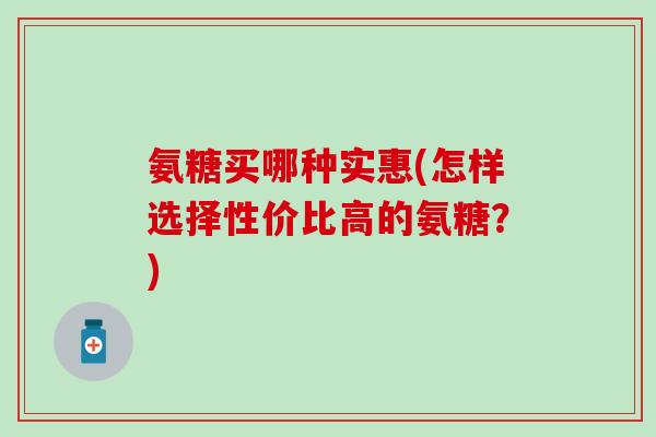 氨糖买哪种实惠(怎样选择性价比高的氨糖？)