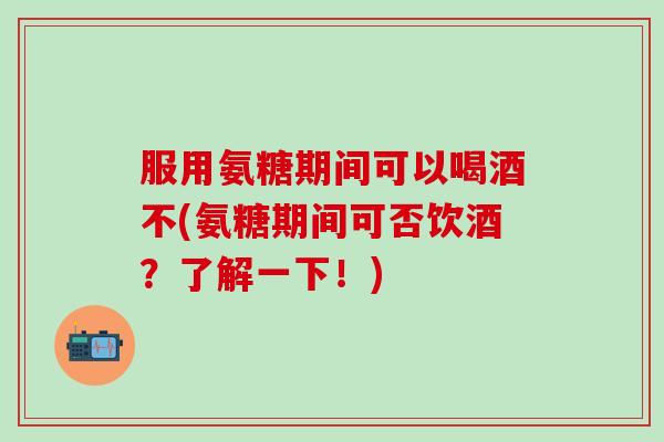 服用氨糖期间可以喝酒不(氨糖期间可否饮酒？了解一下！)