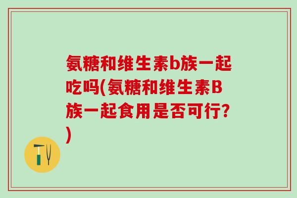 氨糖和维生素b族一起吃吗(氨糖和维生素B族一起食用是否可行?) 氨糖和维生素b族一起吃吗(氨糖和维生素B族一起食用是否可行?)