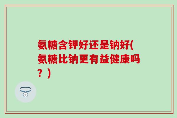 氨糖含钾好还是钠好(氨糖比钠更有益健康吗？)