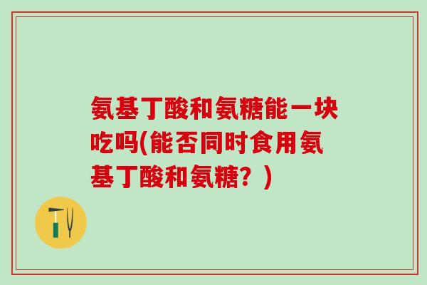 氨基丁酸和氨糖能一块吃吗(能否同时食用氨基丁酸和氨糖？)