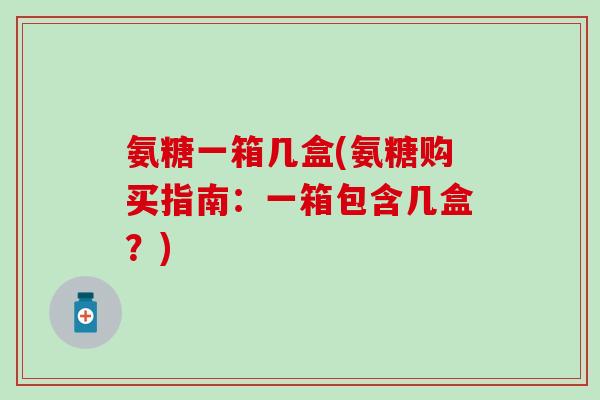 氨糖一箱几盒(氨糖购买指南:一箱包含几盒?) 氨糖一箱几盒(氨糖购买指南:一箱包含几盒?)