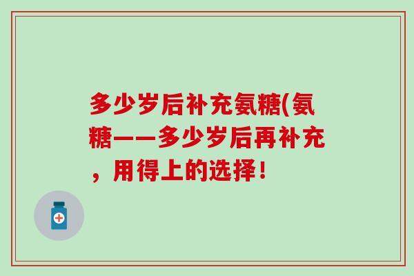 多少岁后补充氨糖(氨糖——多少岁后再补充，用得上的选择！
