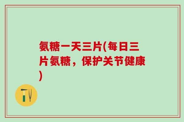 氨糖一天三片(每日三片氨糖,保护关节健康) 氨糖一天三片(每日三片氨糖,保护关节健康)
