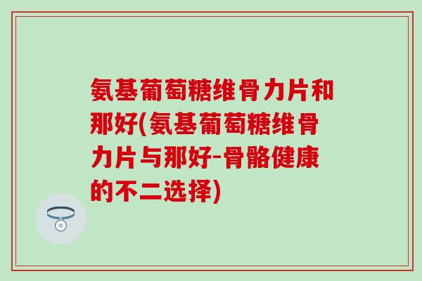 氨基葡萄糖维骨力片和那好(氨基葡萄糖维骨力片与那好-骨骼健康的不二选择)