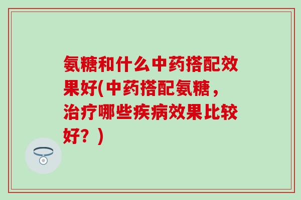 氨糖和什么中药搭配效果好(中药搭配氨糖，治疗哪些疾病效果比较好？)