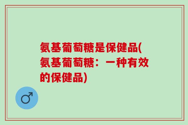 氨基葡萄糖是保健品(氨基葡萄糖：一种有效的保健品)