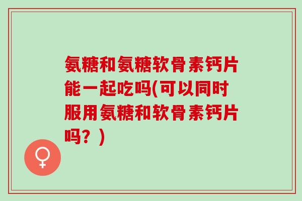 氨糖和氨糖软骨素钙片能一起吃吗(可以同时服用氨糖和软骨素钙片吗？)