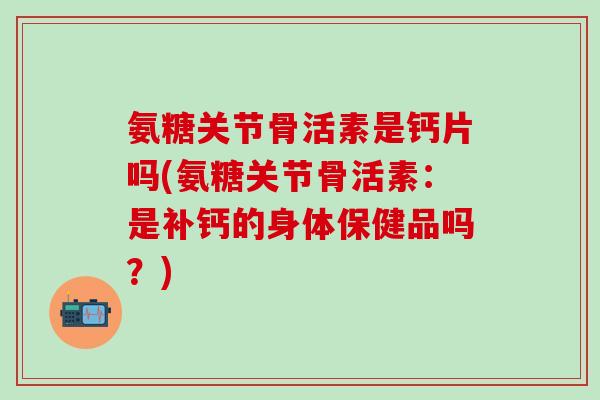 氨糖关节骨活素是钙片吗(氨糖关节骨活素：是补钙的身体保健品吗？)