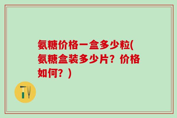 氨糖价格一盒多少粒(氨糖盒装多少片？价格如何？)