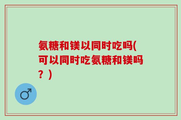 氨糖和镁以同时吃吗(可以同时吃氨糖和镁吗?) 氨糖和镁以同时吃吗(可以同时吃氨糖和镁吗?)
