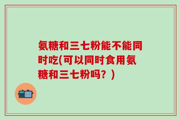 氨糖和三七粉能不能同时吃(可以同时食用氨糖和三七粉吗？)