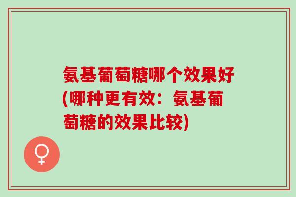氨基葡萄糖哪个效果好(哪种更有效：氨基葡萄糖的效果比较)