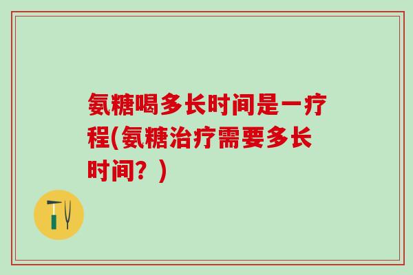 氨糖喝多长时间是一疗程(氨糖治疗需要多长时间？)