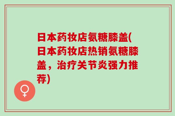 日本药妆店氨糖膝盖(日本药妆店热销氨糖膝盖，治疗关节炎强力推荐)