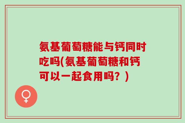 氨基葡萄糖能与钙同时吃吗(氨基葡萄糖和钙可以一起食用吗？)
