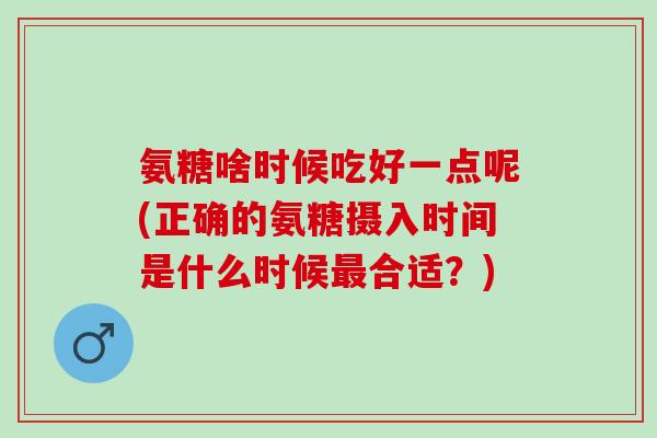 氨糖啥时候吃好一点呢(正确的氨糖摄入时间是什么时候最合适？)