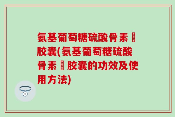 氨基葡萄糖硫酸骨素鈣胶囊(氨基葡萄糖硫酸骨素鈣胶囊的功效及使用方法)