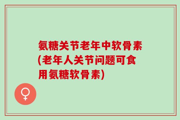 氨糖关节老年中软骨素(老年人关节问题可食用氨糖软骨素)
