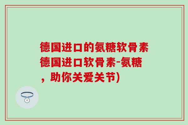 德国进口的氨糖软骨素德国进口软骨素-氨糖，助你关爱关节)