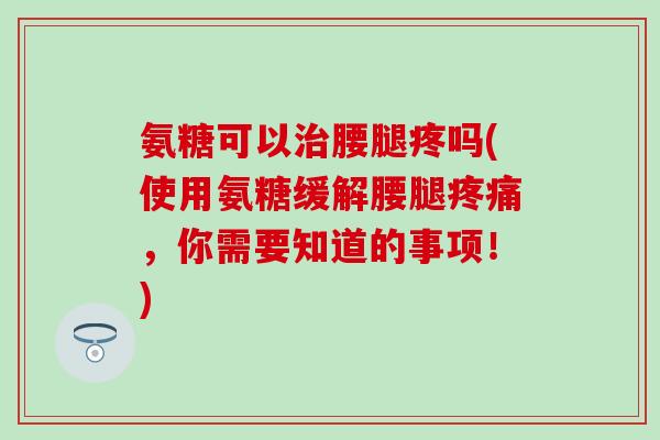 氨糖可以治腰腿疼吗(使用氨糖缓解腰腿疼痛，你需要知道的事项！)