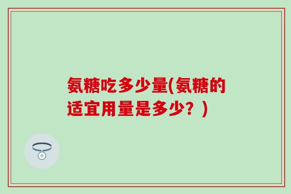 氨糖吃多少量(氨糖的适宜用量是多少?) 氨糖吃多少量(氨糖的适宜用量是多少?)