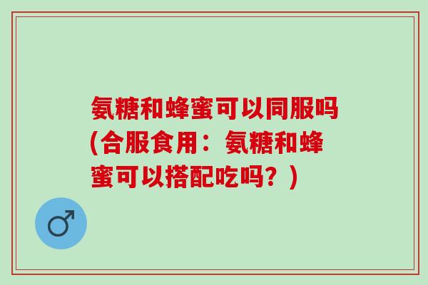 氨糖和蜂蜜可以同服吗(合服食用：氨糖和蜂蜜可以搭配吃吗？)