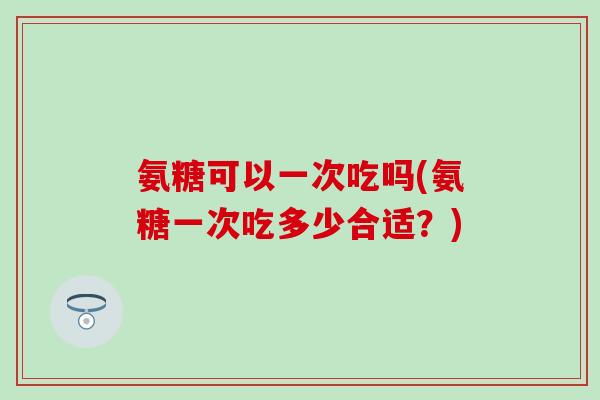 氨糖可以一次吃吗(氨糖一次吃多少合适？)