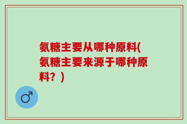 氨糖主要从哪种原料(氨糖主要来源于哪种原料？)