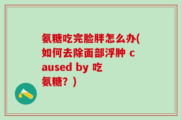 氨糖吃完脸胖怎么办(如何去除面部浮肿 caused by 吃氨糖？)