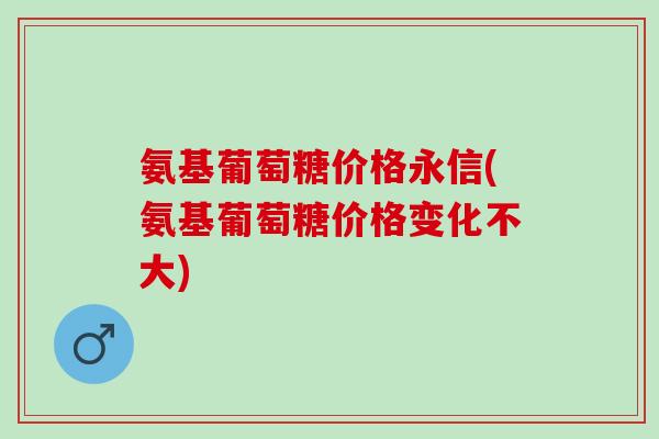 氨基葡萄糖价格永信(氨基葡萄糖价格变化不大)