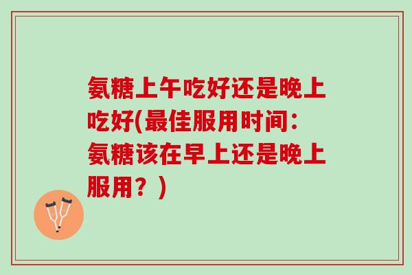 氨糖上午吃好还是晚上吃好(佳服用时间：氨糖该在早上还是晚上服用？)