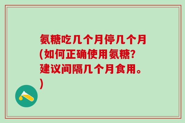 氨糖吃几个月停几个月(如何正确使用氨糖？建议间隔几个月食用。)