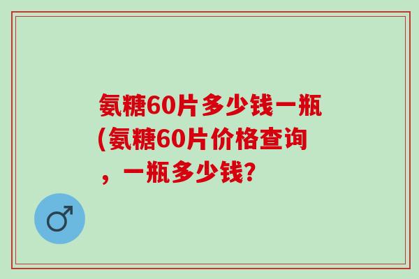 氨糖60片多少钱一瓶(氨糖60片价格查询，一瓶多少钱？