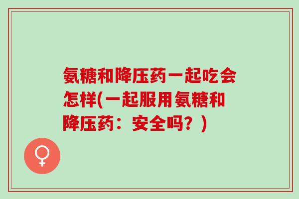 氨糖和降压药一起吃会怎样(一起服用氨糖和降压药：安全吗？)